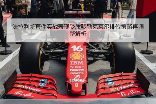 法拉利新套件实战表现受质疑勒克莱尔排位策略再调整解析