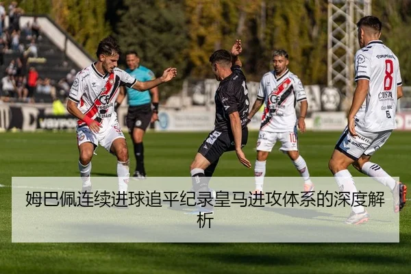 姆巴佩连续进球追平纪录皇马进攻体系的深度解析