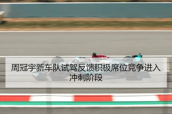 周冠宇新车队试驾反馈积极席位竞争进入冲刺阶段